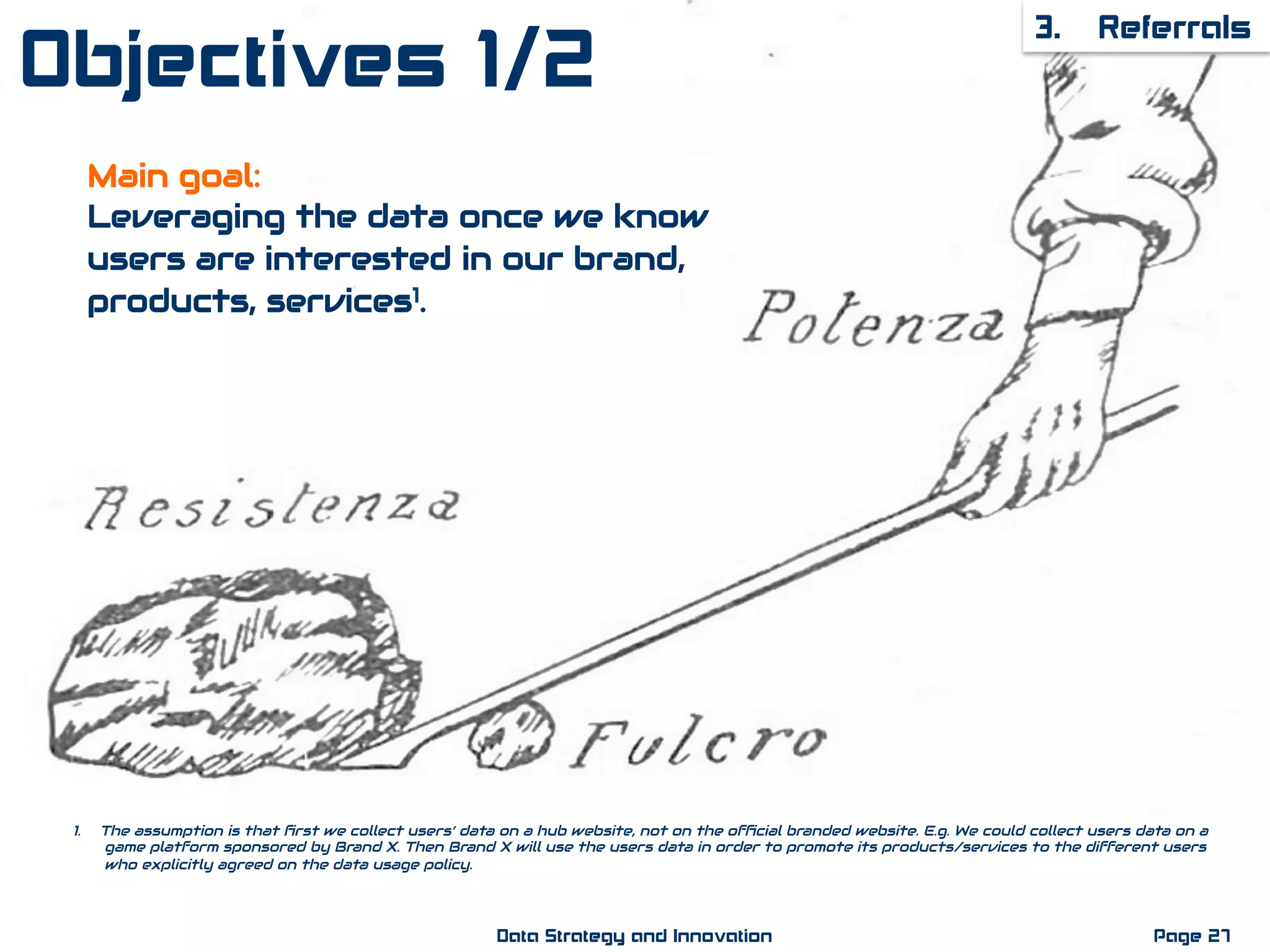 Main goal:
Leveraging the data once we know
users are interested in our brand,
products, services1.
3. Referrals
Page 27Data Strategy and Innovation
1.  The assumption is that ﬁrst we collect users’ data on a hub website, not on the ofﬁcial branded website. E.g. We could collect users data on a
game platform sponsored by Brand X. Then Brand X will use the users data in order to promote its products/services to the different users
who explicitly agreed on the data usage policy.
Objectives 1/2
 