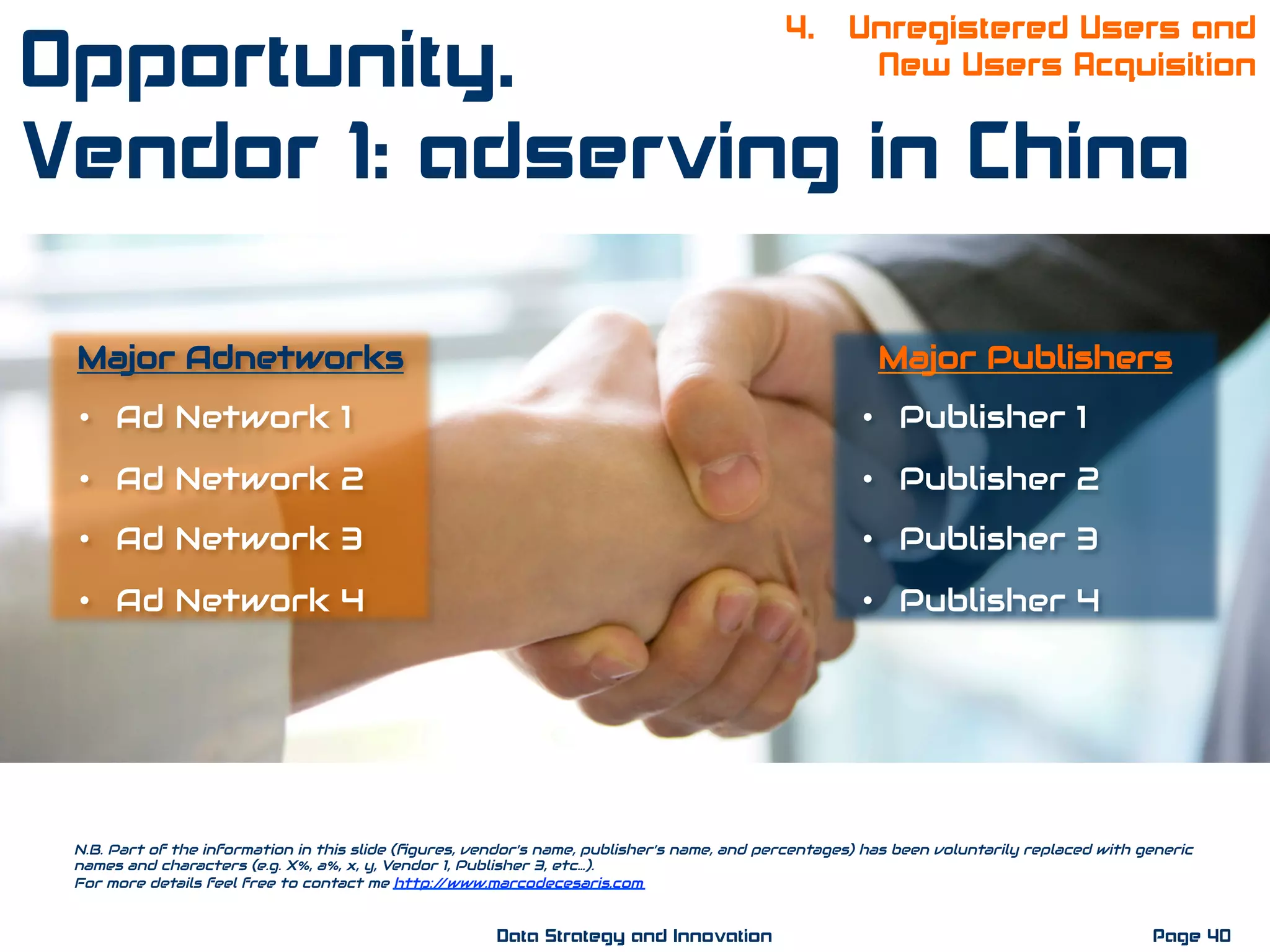 Major Adnetworks
•  Ad Network 1
•  Ad Network 2
•  Ad Network 3
•  Ad Network 4
Major Publishers
•  Publisher 1
•  Publisher 2
•  Publisher 3
•  Publisher 4
N.B. Part of the information in this slide (ﬁgures, vendor’s name, publisher’s name, and percentages) has been voluntarily replaced with generic
names and characters (e.g. X%, a%, x, y, Vendor 1, Publisher 3, etc…).
For more details feel free to contact me http://www.marcodecesaris.com
Page 40Data Strategy and Innovation
4. Unregistered Users and
New Users AcquisitionOpportunity.
Vendor 1: adserving in China
 