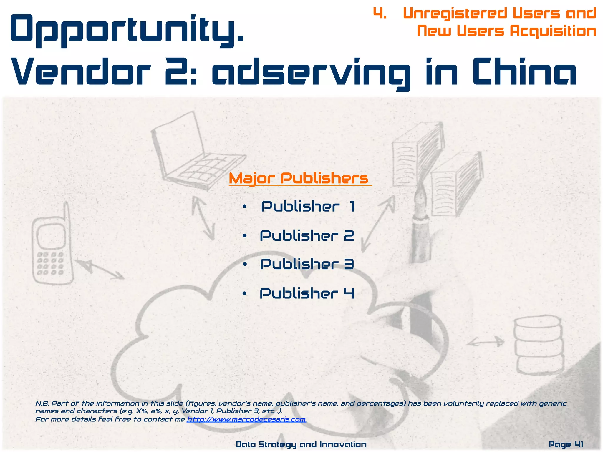 Major Publishers
•  Publisher 1
•  Publisher 2
•  Publisher 3
•  Publisher 4
N.B. Part of the information in this slide (ﬁgures, vendor’s name, publisher’s name, and percentages) has been voluntarily replaced with generic
names and characters (e.g. X%, a%, x, y, Vendor 1, Publisher 3, etc…).
For more details feel free to contact me http://www.marcodecesaris.com
Page 41Data Strategy and Innovation
4. Unregistered Users and
New Users AcquisitionOpportunity.
Vendor 2: adserving in China
 