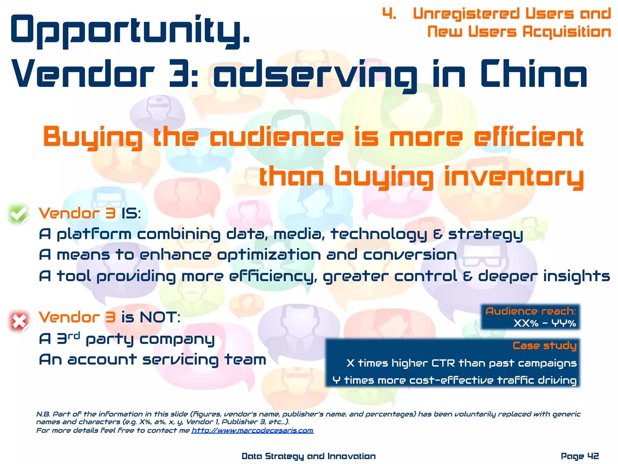 Buying the audience is more efficient
than buying inventory
Vendor 3 IS:
A platform combining data, media, technology & strategy
A means to enhance optimization and conversion
A tool providing more efﬁciency, greater control & deeper insights
Vendor 3 is NOT:
A 3rd party company
An account servicing team
N.B. Part of the information in this slide (ﬁgures, vendor’s name, publisher’s name, and percentages) has been voluntarily replaced with generic
names and characters (e.g. X%, a%, x, y, Vendor 1, Publisher 3, etc…).
For more details feel free to contact me http://www.marcodecesaris.com
Page 42Data Strategy and Innovation
4. Unregistered Users and
New Users AcquisitionOpportunity.
Vendor 3: adserving in China
Case study
X times higher CTR than past campaigns
Y times more cost-effective trafﬁc driving
Audience reach:
XX% - YY%
 