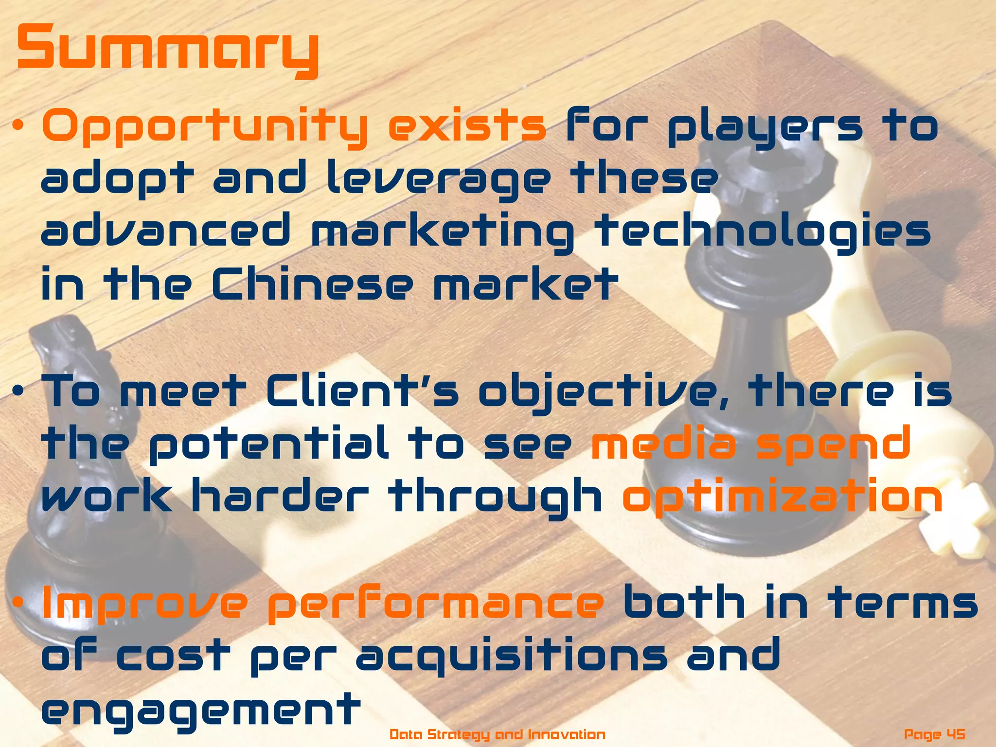 •  Opportunity exists for players to
adopt and leverage these
advanced marketing technologies
in the Chinese market
•  To meet Client’s objective, there is
the potential to see media spend
work harder through optimization
•  Improve performance both in terms
of cost per acquisitions and
engagement Page 45Data Strategy and Innovation
Summary
 