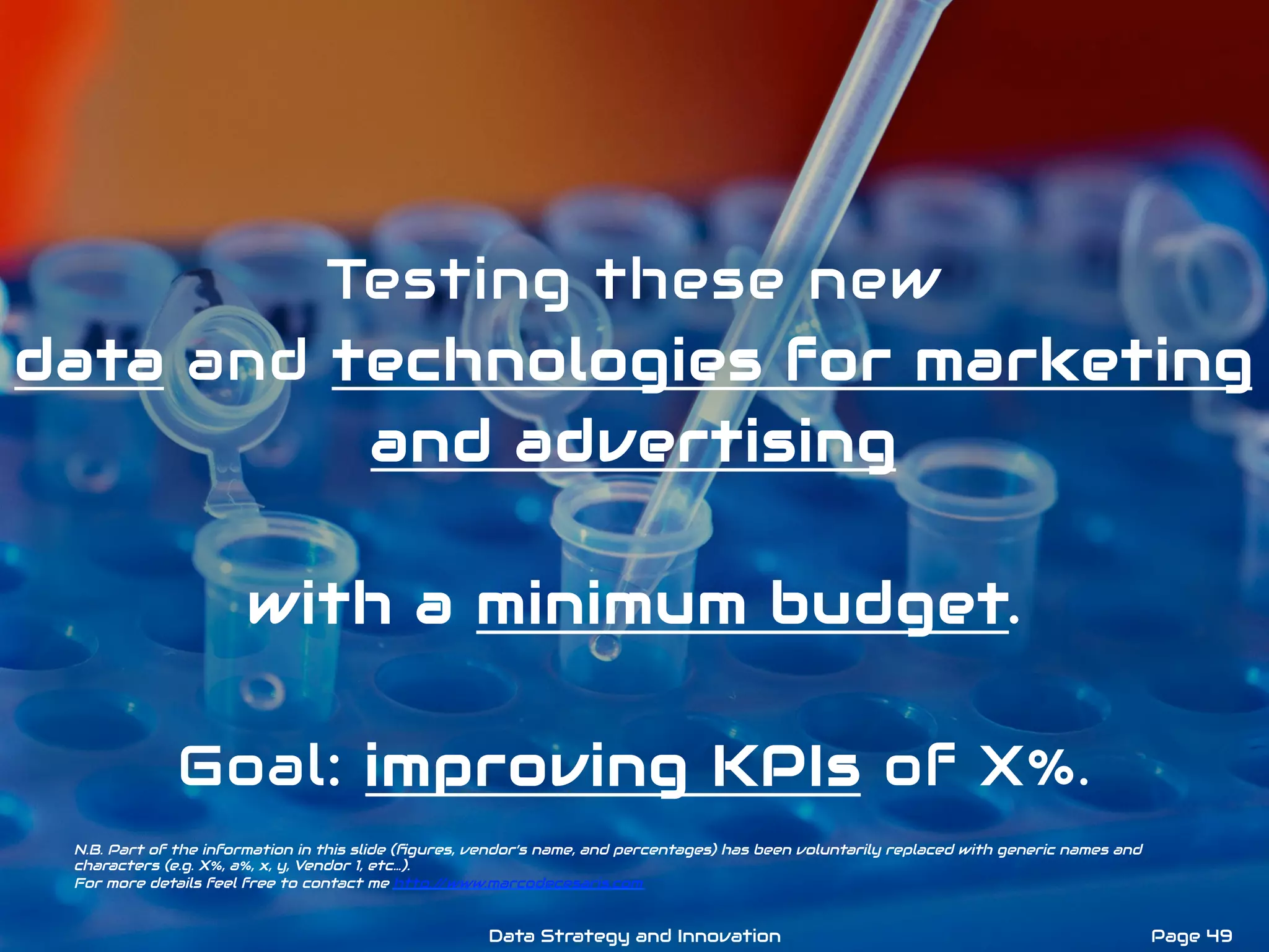 Testing these new
data and technologies for marketing
and advertising
with a minimum budget.
Goal: improving KPIs of X%.
N.B. Part of the information in this slide (ﬁgures, vendor’s name, and percentages) has been voluntarily replaced with generic names and
characters (e.g. X%, a%, x, y, Vendor 1, etc…).
For more details feel free to contact me http://www.marcodecesaris.com
Page 49Data Strategy and Innovation
 