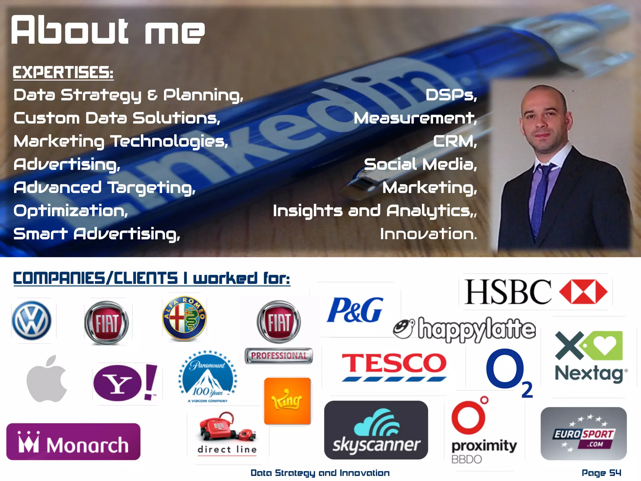 EXPERTISES:
Data Strategy & Planning,
Custom Data Solutions,
Marketing Technologies,
Advertising,
Advanced Targeting,
Optimization,
Smart Advertising,
DSPs,
Measurement,
CRM,
Social Media,
Marketing,
Insights and Analytics,,
Innovation.
COMPANIES/CLIENTS I worked for:
Page 54Data Strategy and Innovation
About me
 