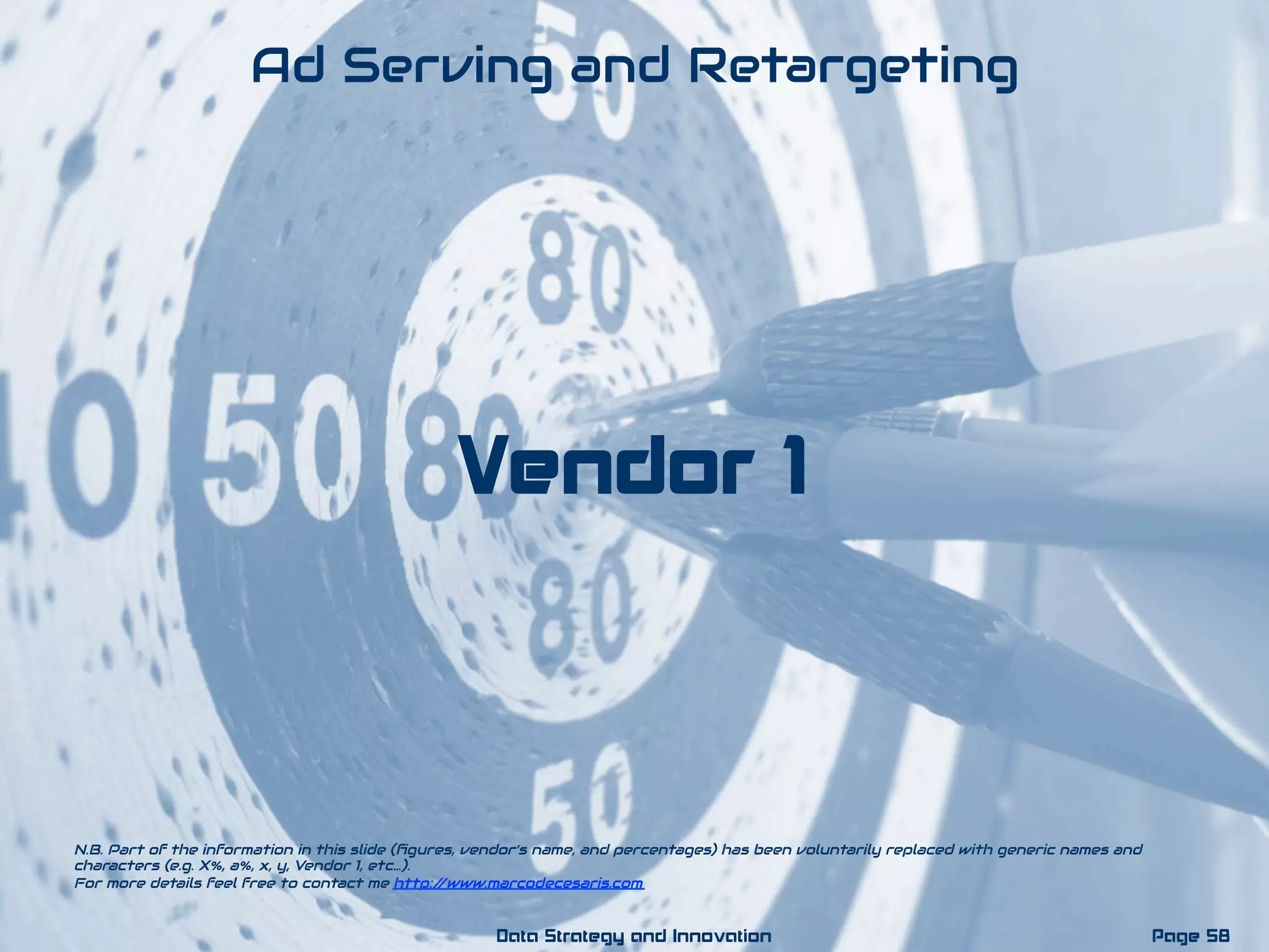 Vendor 1
Ad Serving and Retargeting
N.B. Part of the information in this slide (ﬁgures, vendor’s name, and percentages) has been voluntarily replaced with generic names and
characters (e.g. X%, a%, x, y, Vendor 1, etc…).
For more details feel free to contact me http://www.marcodecesaris.com
Page 58Data Strategy and Innovation
 