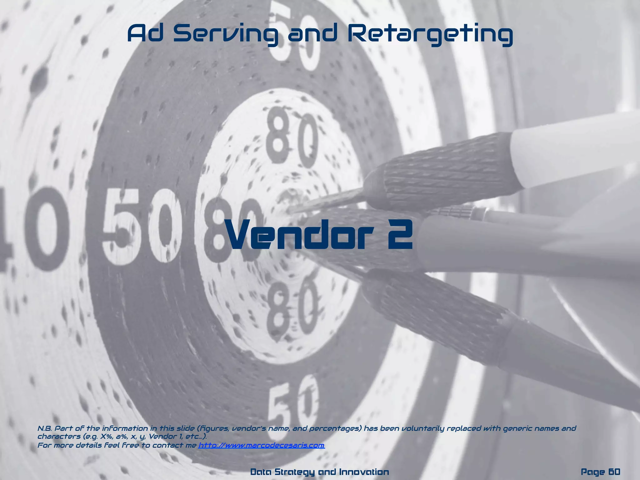 Vendor 2
Ad Serving and Retargeting
N.B. Part of the information in this slide (ﬁgures, vendor’s name, and percentages) has been voluntarily replaced with generic names and
characters (e.g. X%, a%, x, y, Vendor 1, etc…).
For more details feel free to contact me http://www.marcodecesaris.com
Page 60Data Strategy and Innovation
 