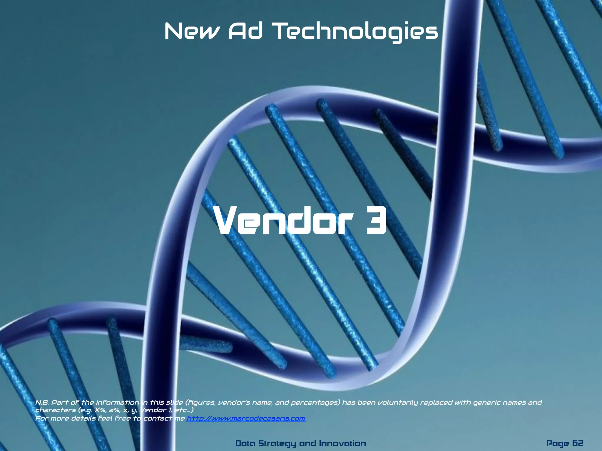 Vendor 3
New Ad Technologies
N.B. Part of the information in this slide (ﬁgures, vendor’s name, and percentages) has been voluntarily replaced with generic names and
characters (e.g. X%, a%, x, y, Vendor 1, etc…).
For more details feel free to contact me http://www.marcodecesaris.com
Page 62Data Strategy and Innovation
 