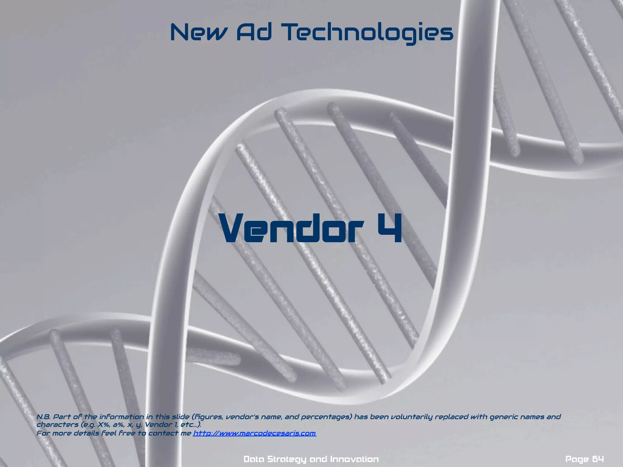 Vendor 4
New Ad Technologies
N.B. Part of the information in this slide (ﬁgures, vendor’s name, and percentages) has been voluntarily replaced with generic names and
characters (e.g. X%, a%, x, y, Vendor 1, etc…).
For more details feel free to contact me http://www.marcodecesaris.com
Page 64Data Strategy and Innovation
 