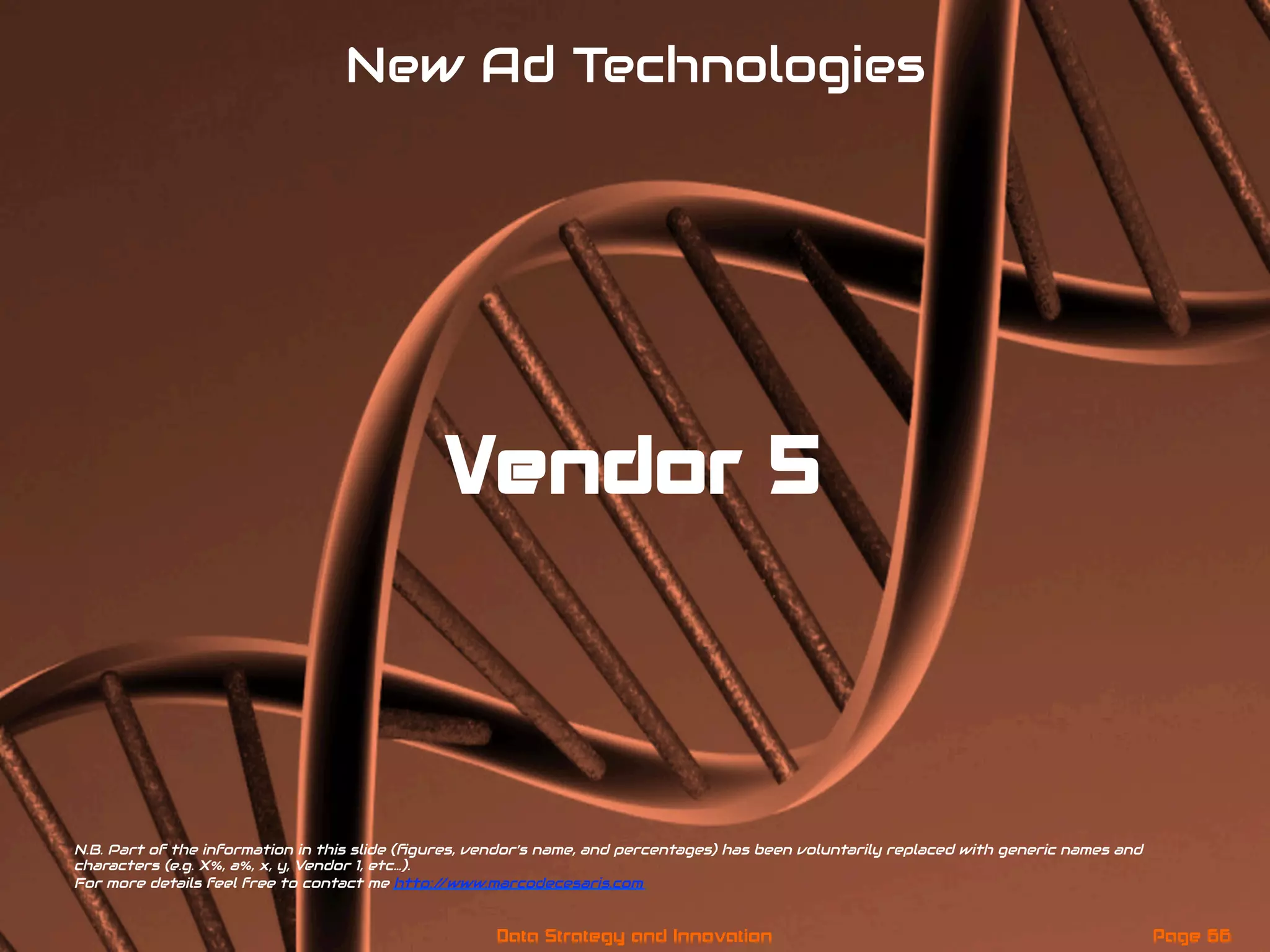 Vendor 5
New Ad Technologies
N.B. Part of the information in this slide (ﬁgures, vendor’s name, and percentages) has been voluntarily replaced with generic names and
characters (e.g. X%, a%, x, y, Vendor 1, etc…).
For more details feel free to contact me http://www.marcodecesaris.com
Page 66Data Strategy and Innovation
 