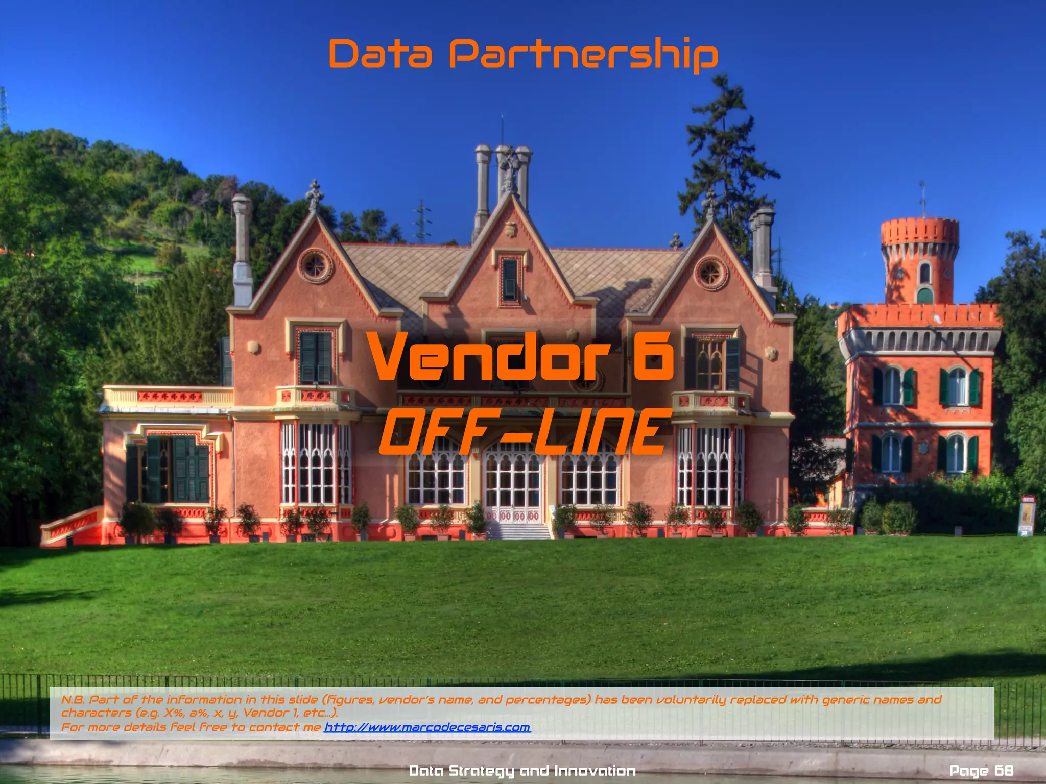 Vendor 6
OFF-LINE
Data Partnership
N.B. Part of the information in this slide (ﬁgures, vendor’s name, and percentages) has been voluntarily replaced with generic names and
characters (e.g. X%, a%, x, y, Vendor 1, etc…).
For more details feel free to contact me http://www.marcodecesaris.com
Page 68Data Strategy and Innovation
 