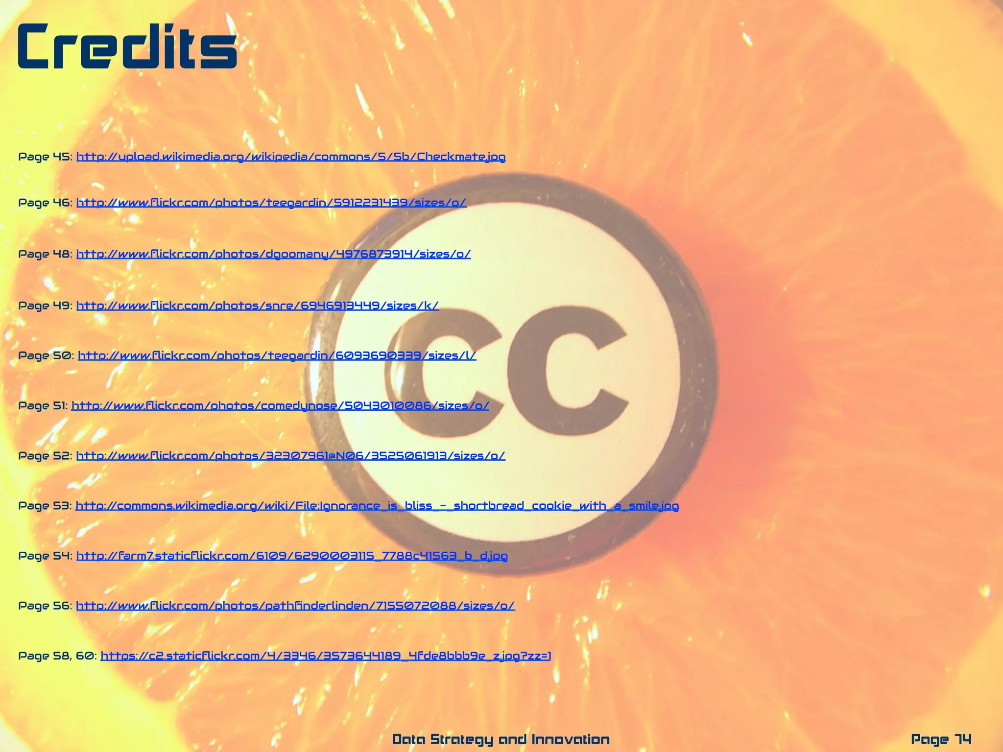 Page 74Data Strategy and Innovation
Credits
Page 52: http://www.ﬂickr.com/photos/32307961@N06/3525061913/sizes/o/
Page 53: http://commons.wikimedia.org/wiki/File:Ignorance_is_bliss_-_shortbread_cookie_with_a_smile.jpg
Page 54: http://farm7.staticﬂickr.com/6109/6290003115_7788c41563_b_d.jpg
Page 56: http://www.ﬂickr.com/photos/pathﬁnderlinden/7155072088/sizes/o/
Page 58, 60: https://c2.staticﬂickr.com/4/3346/3573644189_4fde8bbb9e_z.jpg?zz=1
Page 49: http://www.ﬂickr.com/photos/snre/6946913449/sizes/k/
Page 50: http://www.ﬂickr.com/photos/teegardin/6093690339/sizes/l/
Page 51: http://www.ﬂickr.com/photos/comedynose/5043010086/sizes/o/
Page 48: http://www.ﬂickr.com/photos/dgoomany/4976873914/sizes/o/
Page 46: http://www.ﬂickr.com/photos/teegardin/5912231439/sizes/o/
Page 45: http://upload.wikimedia.org/wikipedia/commons/5/5b/Checkmate.jpg
 