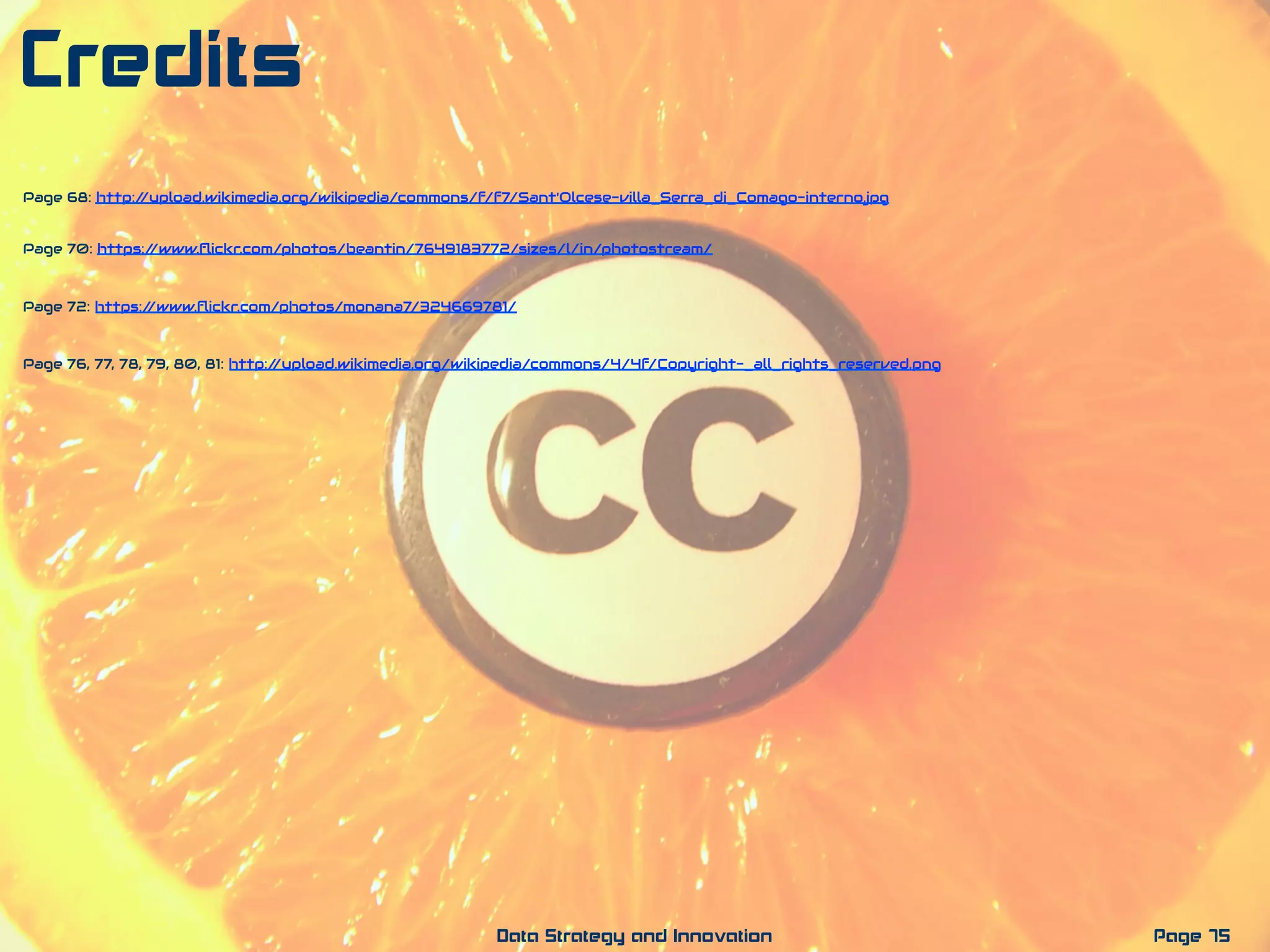 Page 75Data Strategy and Innovation
Credits
Page 76, 77, 78, 79, 80, 81: http://upload.wikimedia.org/wikipedia/commons/4/4f/Copyright-_all_rights_reserved.png
Page 72: https://www.ﬂickr.com/photos/monana7/324669781/
Page 70: https://www.ﬂickr.com/photos/beantin/7649183772/sizes/l/in/photostream/
Page 68: http://upload.wikimedia.org/wikipedia/commons/f/f7/Sant'Olcese-villa_Serra_di_Comago-interno.jpg
 