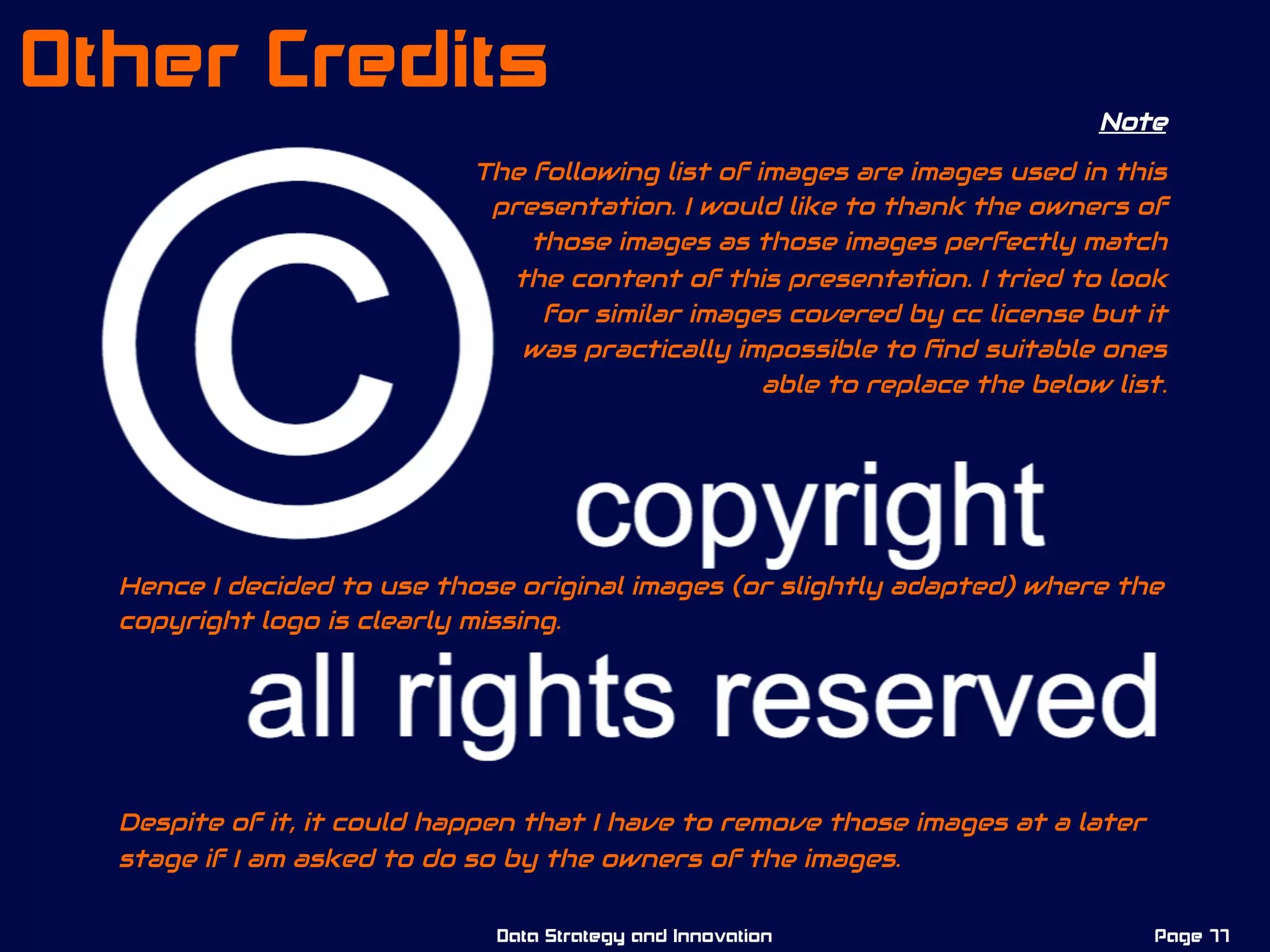 Note
The following list of images are images used in this
presentation. I would like to thank the owners of
those images as those images perfectly match
the content of this presentation. I tried to look
for similar images covered by cc license but it
was practically impossible to ﬁnd suitable ones
able to replace the below list.
Hence I decided to use those original images (or slightly adapted) where the
copyright logo is clearly missing.
Despite of it, it could happen that I have to remove those images at a later
stage if I am asked to do so by the owners of the images.
Page 77Data Strategy and Innovation
Other Credits
 