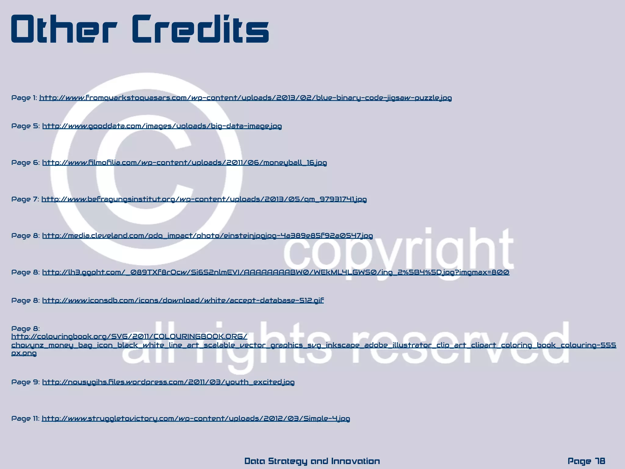 Page 5: http://www.gooddata.com/images/uploads/big-data-image.jpg
Page 78Data Strategy and Innovation
Other Credits
Page 7: http://www.befragungsinstitut.org/wp-content/uploads/2013/05/qm_97931741.jpg
Page 1: http://www.fromquarkstoquasars.com/wp-content/uploads/2013/02/blue-binary-code-jigsaw-puzzle.jpg
Page 6: http://www.ﬁlmoﬁlia.com/wp-content/uploads/2011/06/moneyball_16.jpg
Page 8: http://media.cleveland.com/pdq_impact/photo/einsteinjpgjpg-4a389e85f92a0547.jpg
Page 9: http://nousygihs.ﬁles.wordpress.com/2011/03/youth_excited.jpg
Page 11: http://www.struggletovictory.com/wp-content/uploads/2012/03/Simple-4.jpg
Page 8: http://lh3.ggpht.com/_089TXf8rQcw/Si6S2nlmEVI/AAAAAAAABW0/WEkML4LGWS0/ing_2%5B4%5D.jpg?imgmax=800
Page 8: http://www.iconsdb.com/icons/download/white/accept-database-512.gif
Page 8:
http://colouringbook.org/SVG/2011/COLOURINGBOOK.ORG/
chovynz_money_bag_icon_black_white_line_art_scalable_vector_graphics_svg_inkscape_adobe_illustrator_clip_art_clipart_coloring_book_colouring-555
px.png
 