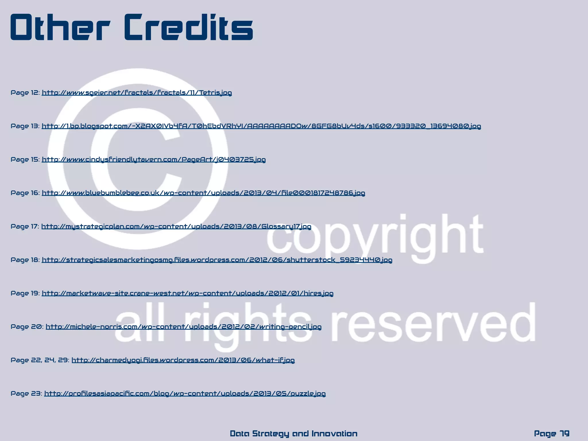 Page 17: http://mystrategicplan.com/wp-content/uploads/2013/08/Glossary17.jpg
Page 79Data Strategy and Innovation
Other Credits
Page 16: http://www.bluebumblebee.co.uk/wp-content/uploads/2013/04/ﬁle0001817248786.jpg
Page 18: http://strategicsalesmarketingosmg.ﬁles.wordpress.com/2012/06/shutterstock_59234440.jpg
Page 19: http://marketwave-site.crane-west.net/wp-content/uploads/2012/01/hires.jpg
Page 20: http://michele-norris.com/wp-content/uploads/2012/02/writing-pencil.jpg
Page 22, 24, 29: http://charmedyogi.ﬁles.wordpress.com/2013/06/what-if.jpg
Page 23: http://proﬁlesasiapaciﬁc.com/blog/wp-content/uploads/2013/05/puzzle.jpg
Page 12: http://www.sgeier.net/fractals/fractals/11/Tetris.jpg
Page 13: http://1.bp.blogspot.com/-X2AX0IVb4fA/T0hEbdVRhYI/AAAAAAAADQw/8GFG8bUv4ds/s1600/933320_13694080.jpg
Page 15: http://www.cindysfriendlytavern.com/PageArt/j0403725.jpg
 