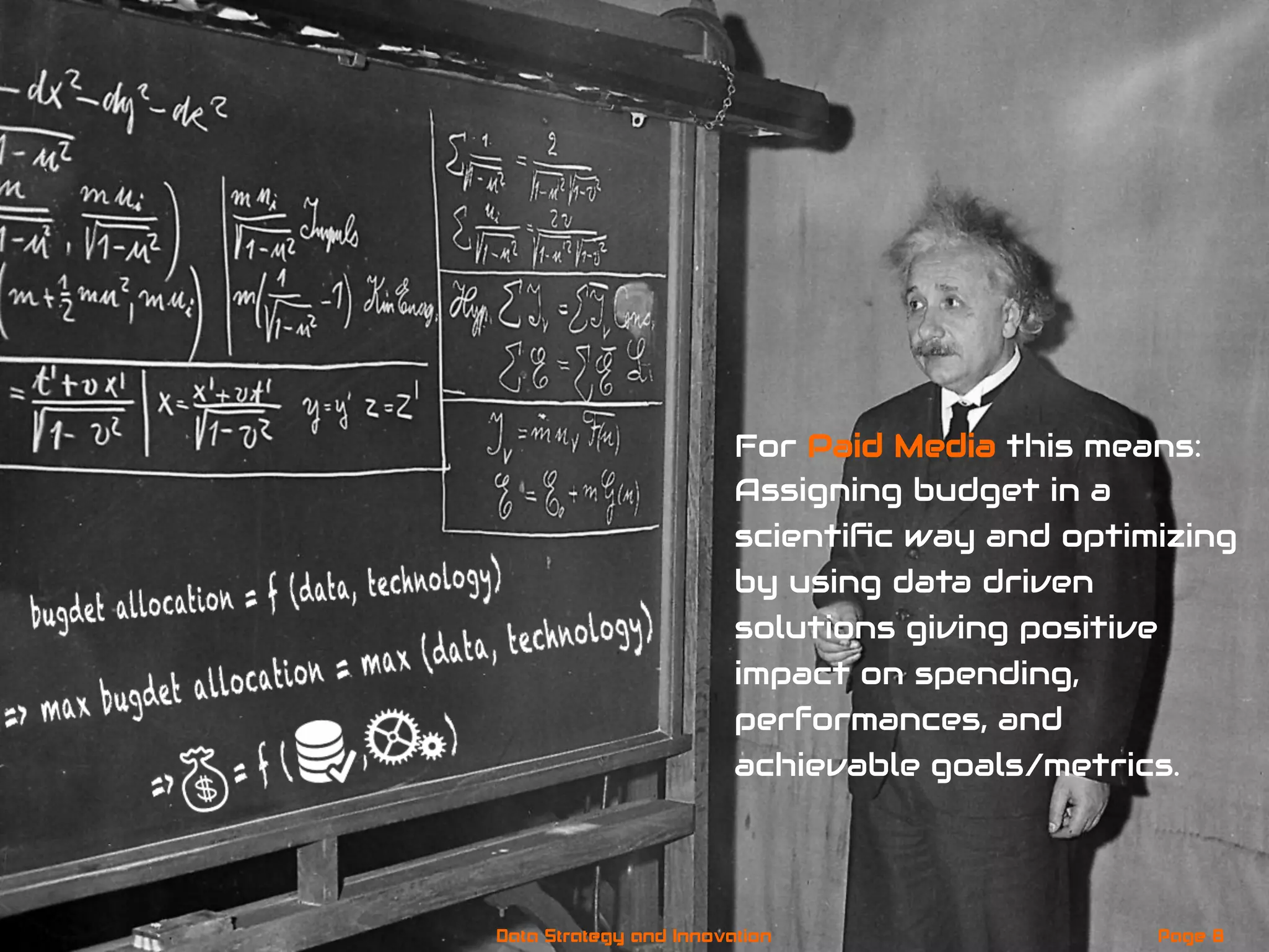 For Paid Media this means:
Assigning budget in a
scientiﬁc way and optimizing
by using data driven
solutions giving positive
impact on spending,
performances, and
achievable goals/metrics.
Page 8Data Strategy and Innovation
 