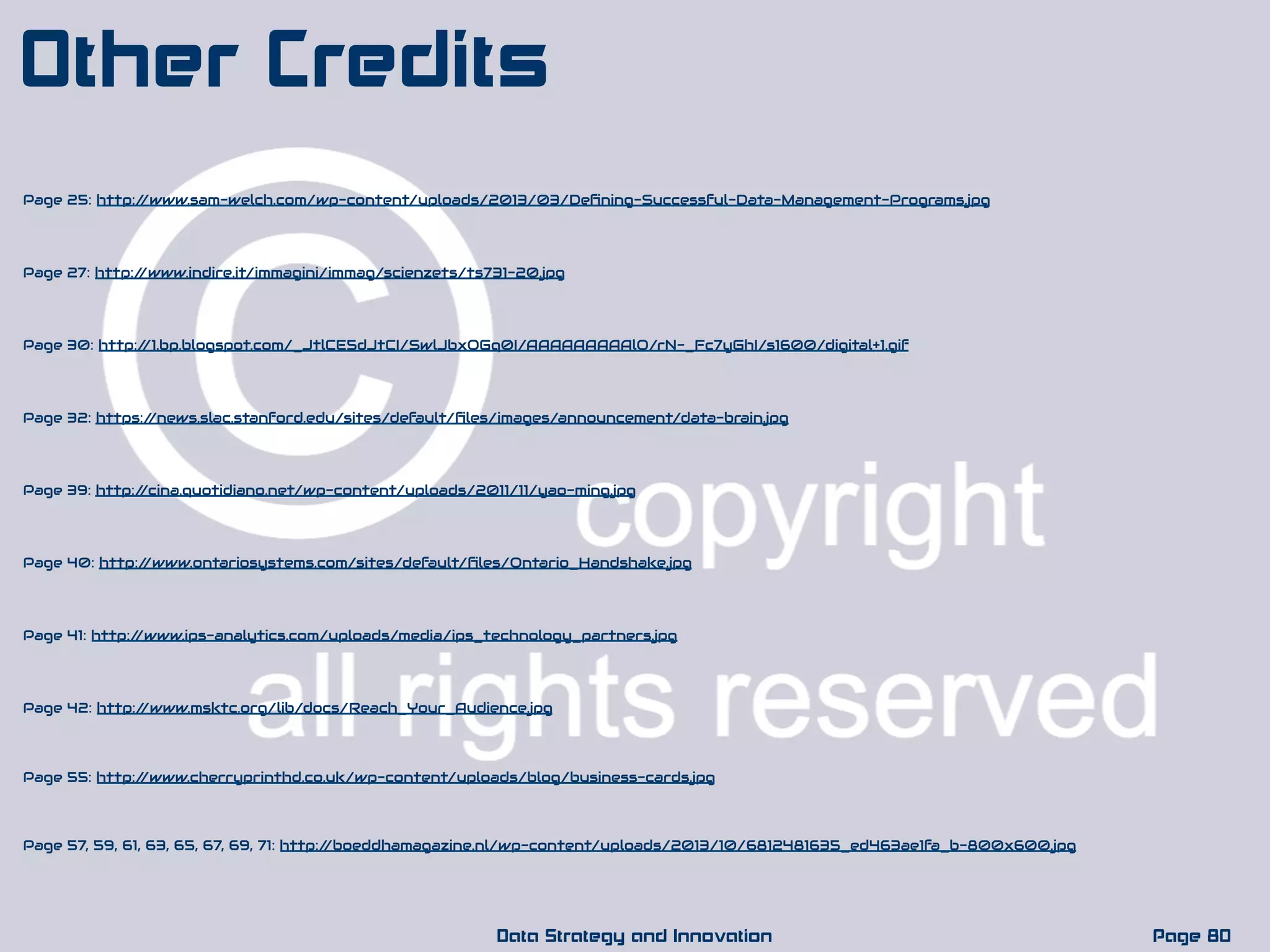 Page 30: http://1.bp.blogspot.com/_JtlCE5dJtCI/SwlJbxOGq0I/AAAAAAAAAlQ/rN-_Fc7yGhI/s1600/digital+1.gif
Page 80Data Strategy and Innovation
Other Credits
Page 32: https://news.slac.stanford.edu/sites/default/ﬁles/images/announcement/data-brain.jpg
Page 39: http://cina.quotidiano.net/wp-content/uploads/2011/11/yao-ming.jpg
Page 40: http://www.ontariosystems.com/sites/default/ﬁles/Ontario_Handshake.jpg
Page 41: http://www.ips-analytics.com/uploads/media/ips_technology_partners.jpg
Page 42: http://www.msktc.org/lib/docs/Reach_Your_Audience.jpg
Page 25: http://www.sam-welch.com/wp-content/uploads/2013/03/Deﬁning-Successful-Data-Management-Programs.jpg
Page 27: http://www.indire.it/immagini/immag/scienzets/ts731-20.jpg
Page 55: http://www.cherryprinthd.co.uk/wp-content/uploads/blog/business-cards.jpg
Page 57, 59, 61, 63, 65, 67, 69, 71: http://boeddhamagazine.nl/wp-content/uploads/2013/10/6812481635_ed463ae1fa_b-800x600.jpg
 