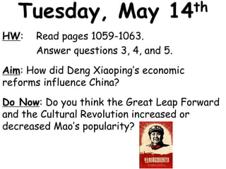 Tuesday, May 14th
HW: Read pages 1059-1063.
Answer questions 3, 4, and 5.
Aim: How did Deng Xiaoping’s economic
reforms influence China?
Do Now: Do you think the Great Leap Forward
and the Cultural Revolution increased or
decreased Mao’s popularity?
 