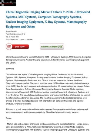 China Diagnostic Imaging Market Outlook to 2018 - Ultrasound
Systems, MRI Systems, Computed Tomography Systems,
Nuclear Imaging Equipment, X-Ray Systems, Mammography
Equipment and Others
Report Details:
Published:November 2012
No. of Pages: 234
Price: Single User License – US$2500




China Diagnostic Imaging Market Outlook to 2018 - Ultrasound Systems, MRI Systems, Computed
Tomography Systems, Nuclear Imaging Equipment, X-Ray Systems, Mammography Equipment
and Others


Summary


GlobalData’s new report, “China Diagnostic Imaging Market Outlook to 2018 - Ultrasound
Systems, MRI Systems, Computed Tomography Systems, Nuclear Imaging Equipment, X-Ray
Systems, Mammography Equipment and Others” provides key market data on the China
Diagnostic Imaging market. The report provides value (USD million), volume (units) and average
price (USD) data for each segment and sub-segment within 10 market categories – Angio Suites,
Bone Densitometers, C-Arms, Computed Tomography Systems, Contrast Media Injectors,
Mammography Equipment, MRI Systems, Nuclear Imaging Equipment, Ultrasound Systems and
X-ray Systems. The report also provides company shares and distribution shares data for each of
the aforementioned market categories. The report is supplemented with global corporate-level
profiles of the key market participants with information on company financials and pipeline
products, wherever available.

This report is built using data and information sourced from proprietary databases, primary and
secondary research and in-house analysis by GlobalData’s team of industry experts.


Scope


- Market size and company share data for Diagnostic Imaging market categories – Angio Suites,
Bone Densitometers, C-Arms, Computed Tomography Systems, Contrast Media Injectors,
Mammography Equipment, MRI Systems, Nuclear Imaging Equipment, Ultrasound Systems and
 