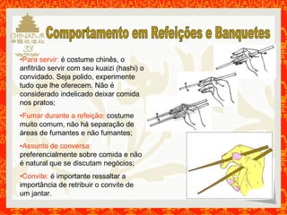 •Para servir: é costume chinês, o 
anfitrião servir com seu kuaizi (hashi) o 
convidado. Seja polido, experimente 
tudo que lhe oferecem. Não é 
considerado indelicado deixar comida 
nos pratos; 
•Fumar durante a refeição: costume 
muito comum, não há separação de 
áreas de fumantes e não fumantes; 
•Assunto de conversa: 
preferencialmente sobre comida e não 
é natural que se discutam negócios; 
•Convite: é importante ressaltar a 
importância de retribuir o convite de 
um jantar. 
 