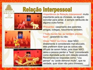 •Importância de Relação Interpessoal: muito 
importante para os chineses, se alguém 
convidar para jantar, é sempre retribuído de 
alguma outra forma; 
•Presentes: casamento dos parentes, 
amigos, colegas, nascimento também; 
•“Todo mundo faz, eu também preciso 
fazer”, gostando ou não; 
•Dizer “NÃO” na China: dizer NÃO 
diretamente é considerado mal educado, 
eles preferem dizer que as coisas são 
difíceis de serem feitas, pois dizer NÃO, 
deixa a pessoa perder a “face” (considerado 
como dignidade junto com relação pessoal). 
Recomenda-se respostas como: “vou 
pensar” ou “pode demorar muito”, que na 
verdade, quer dizer não para chineses; 
 
