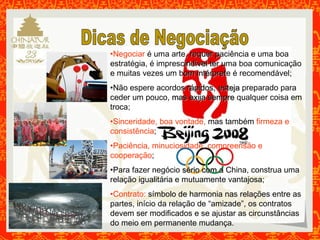 •Negociar é uma arte,, rreeqquueerr ppaciência e uma boa 
estratégia, é impresciinnddíívveell tteerr uuma boa comunicação 
e muitas vezes um boomm iinnttéérrpprreette é recomendável; 
•Não espere acordoss rrááppiiddooss,, eesstteejjaa preparado para 
ceder um pouco, mmaass eexxiijjaa sseemmpprree qualquer coisa em 
troca; 
•Sinceridade, boa vontade, mas também firmeza e 
consistência; 
•Paciência, minuciosidade, compreensão e 
cooperação; 
•Para fazer negócio sséérriioo ccoomm aa China, construa uma 
relação igualitária e mutuamente vantajosa; 
•Contrato: símbolo de harmonia nas relações entre as 
partes, início da relação de “amizade”, os contratos 
devem ser modificados e se ajustar as circunstâncias 
do meio em permanente mudança. 
 