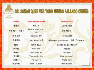 CHINÊS COMO PRONUNCIAR PORTUGUÊS 
謝謝! Xié Xie Obrigado! 
不客氣! / 不謝! Pu ka tchí! / Pu 
xié 
De nada! 
對不起! Dué pú chi Desculpe! 
沒關係! Mei kuan shí Não tem problema. ; Não foi nada. 
請坐Tchin tsuó Sente-se por favor 
快一點Kuai i dien Rápido 
慢慢來Man man lai Devagar 
多少錢Tuo sau tchien Quanto custa? 
太貴了Tái kué la Muito caro 
便宜一點Pien i yí dien Mais barato 
 