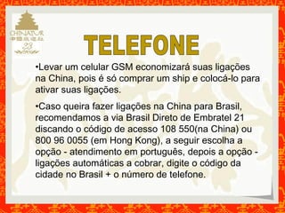 •Levar um celular GSM economizará suas ligações 
na China, pois é só comprar um ship e colocá-lo para 
ativar suas ligações. 
•Caso queira fazer ligações na China para Brasil, 
recomendamos a via Brasil Direto de Embratel 21 
discando o código de acesso 108 550(na China) ou 
800 96 0055 (em Hong Kong), a seguir escolha a 
opção - atendimento em português, depois a opção - 
ligações automáticas a cobrar, digite o código da 
cidade no Brasil + o número de telefone. 
 
