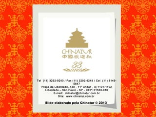 Tel (11) 3292-9240 / Fax (11) 3292-9248 / Cel (11) 8149- 
5847 
Praça da Liberdade, 130 - 11° andar – cj 1101-1102 
Liberdade – São Paulo - SP - CEP: 01503-010 
E-mail: chinatur@chinatur.com.br 
Site: www.chinatur.com.br 
Slide elaborado pela Chinatur © 2013 
