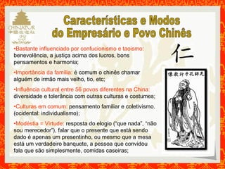 •Bastante influenciado por confucionismo e taoismo: 
benevolência, a justiça acima dos lucros, bons 
pensamentos e harmonia; 
•Importância da família: é comum o chinês chamar 
alguém de irmão mais velho, tio, etc; 
•Influência cultural entre 56 povos diferentes na China: 
diversidade e tolerância com outras culturas e costumes; 
•Culturas em comum: pensamento familiar e coletivismo. 
(ocidental: individualismo); 
•Modéstia = Virtude: resposta do elogio (“que nada”, “não 
sou merecedor”), falar que o presente que está sendo 
dado é apenas um presentinho, ou mesmo que a mesa 
está um verdadeiro banquete, a pessoa que convidou 
fala que são simplesmente, comidas caseiras; 
 