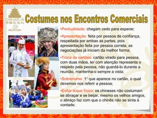 •Pontualidade: chegam cedo para esperar; 
•Apresentação: feita por pessoa de confiança, 
respeitada por ambas as partes, pois 
apresentação feita por pessoa correta, as 
negociações já iniciam da melhor forma; 
•Troca de cartões: cartão virado para pessoa, 
com duas mãos, ler com atenção representa o 
respeito pela pessoa, não guardá-lo durante a 
reunião, mantenha-o sempre a vista; 
•Sobrenome: 1° que aparece no cartão, o qual 
devemos nos referir a pessoa; 
•Evitar toque físico: os chineses não costumam 
se abraçar e se beijar, mesmo os velhos amigos, 
o abraço faz com que o chinês não se sinta à 
vontade; 
 