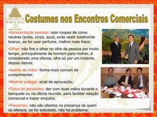•Apresentação pessoal: usar roupas de cores 
neutras (preto, cinza, azul), evite vestir totalmente 
branco, se for usar perfume, melhor mais fraco; 
•Olhar: não fixe o olhar no olho da pessoa por muito 
tempo, principalmente de homem para mulher, é 
considerado uma ofensa, olhe só por um instante, 
depois desvia; 
•Aperto de mãos: forma mais comum de 
cumprimentar; 
•Mostrar polegar: sinal de aprovação; 
•Troca de presentes: dar com duas mãos durante o 
banquete ou na última reunião, para facilitar relação 
comercial e trazer empatia; 
•Presentes: não são abertos na presença de quem 
os oferece, se for solicitado, não há problema; 
 