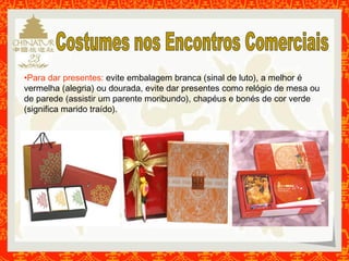 •Para dar presentes: evite embalagem branca (sinal de luto), a melhor é 
vermelha (alegria) ou dourada, evite dar presentes como relógio de mesa ou 
de parede (assistir um parente moribundo), chapéus e bonés de cor verde 
(significa marido traído). 
 