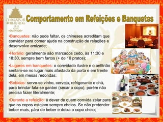•Banquetes: não pode faltar, os chineses acreditam que 
convidar para comer ajuda na construção de relações e 
desenvolve amizade; 
•Horário: geralmente são marcados cedo, às 11:30 e 
18:30, sempre bem fartos (+ de 10 pratos); 
•Lugares em banquetes: o convidado ilustre e o anfitrião 
sentam-se no lugar mais afastado da porta e em frente 
dela, em mesas redondas; 
•Bebidas: serve-se vinho, cerveja, refrigerante e chá, 
para brindar fala-se ganbei (secar o copo), porém não 
precisa fazer literalmente; 
•Durante a refeição: é dever de quem convida zelar para 
que os copos estejam sempre cheios. Se não pretender 
beber mais, pára de beber e deixa o copo cheio; 
 