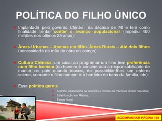 POLÍTICA DO FILHO ÚNICO 
 Implantada pelo governo Chinês na década de 70 e tem como 
finalidade tentar conter o avanço populacional (impediu 400 
milhões nos últimos 25 anos); 
 Áreas Urbanas – Apenas um filho. Áreas Rurais – Até dois filhos 
(necessidade de mão de obra no campo); 
 Cultura Chinesa: um casal ao programar um filho tem preferência 
num filho homem (no homem é concentrado a responsabilidade de 
manter os pais quando idosos, de possibilitar-lhes um enterro 
solene, somente o filho homem é o herdeiro do bens da família, etc); 
 Essa política gerou: 
 Abortos, abandonos de crianças e mortes de meninas recém nascidas; 
 Esterilização em Massa; 
 Êxodo Rural; 
ACOMPANHAR PÁGINA 169 
 