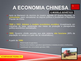 A ECONOMIA CHINESA 
 Após se libertarem do domínio do império japonês (2ª Guerra Mundial), os 
comunistas saem vencedores na disputa política e proclamam a República 
Popular da China; 
 1949 a 1953: Adotam o modelo econômico soviético (investimento em 
indústrias de base, estatização dos meios de produção e planejamento 
político-econômico centralizado; 
 1955: Governo chinês percebe que este sistema não funciona (90% da 
população no campo e o país não se industrializou); 
 A partir de 1956: 
 Modernização da agricultura; 
 Parceria entre indústria e agricultura (agroindústria e indústrias de adubo e fertilizantes); 
 Capitalização das comunidades agrícolas (1989). 
O MODELO SOVIÉTICO 
ACOMPANHAR PÁGINA 171 
 