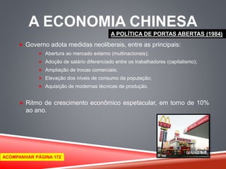 A ECONOMIA CHINESA 
 Governo adota medidas neoliberais, entre as principais: 
 Abertura ao mercado externo (multinacionais); 
 Adoção de salário diferenciado entre os trabalhadores (capitalismo); 
 Ampliação de trocas comerciais; 
 Elevação dos níveis de consumo da população; 
 Aquisição de modernas técnicas de produção. 
 Ritmo de crescimento econômico espetacular, em torno de 10% 
ao ano. 
A POLÍTICA DE PORTAS ABERTAS (1984) 
ACOMPANHAR PÁGINA 172 
 