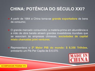 CHINA: POTÊNCIA DO SÉCULO XXI? 
 A partir de 1984 a China torna-se grande exportadora de bens 
de consumo; 
 O grande mercado consumidor, a matéria-prima em abundância e 
a mão de obra barata atraem grandes investidores mundiais que 
se associam às empresas chinesas, sociedades de capital 
misto chamadas joint ventures; 
 Representava o 2º Maior PIB do mundo: $ 8,358 Trilhões, 
entretanto um Pib Per Capita de $ 6.070. 
ACOMPANHAR PÁGINA 173 
 