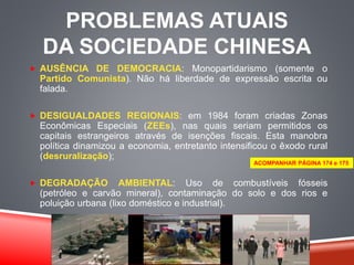 PROBLEMAS ATUAIS 
DA SOCIEDADE CHINESA 
 AUSÊNCIA DE DEMOCRACIA: Monopartidarismo (somente o 
Partido Comunista). Não há liberdade de expressão escrita ou 
falada. 
 DESIGUALDADES REGIONAIS: em 1984 foram criadas Zonas 
Econômicas Especiais (ZEEs), nas quais seriam permitidos os 
capitais estrangeiros através de isenções fiscais. Esta manobra 
política dinamizou a economia, entretanto intensificou o êxodo rural 
(desruralização); 
ACOMPANHAR PÁGINA 174 e 175 
 DEGRADAÇÃO AMBIENTAL: Uso de combustíveis fósseis 
(petróleo e carvão mineral), contaminação do solo e dos rios e 
poluição urbana (lixo doméstico e industrial). 
 
