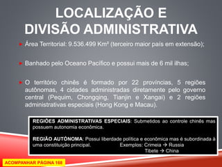 LOCALIZAÇÃO E 
DIVISÃO ADMINISTRATIVA 
 Área Territorial: 9.536.499 Km² (terceiro maior país em extensão); 
 Banhado pelo Oceano Pacífico e possui mais de 6 mil ilhas; 
 O território chinês é formado por 22 províncias, 5 regiões 
autônomas, 4 cidades administradas diretamente pelo governo 
central (Pequim, Chongqing, Tianjin e Xangai) e 2 regiões 
administrativas especiais (Hong Kong e Macau). 
REGIÕES ADMINISTRATIVAS ESPECIAIS: Submetidos ao controle chinês mas 
possuem autonomia econômica. 
REGIÃO AUTÓNOMA: Possui liberdade política e econômica mas é subordinada à 
uma constituição principal. Exemplos: Crimeia  Russia 
Tibete  China 
ACOMPANHAR PÁGINA 168 
 