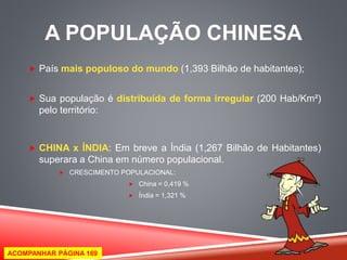 A POPULAÇÃO CHINESA 
 País mais populoso do mundo (1,393 Bilhão de habitantes); 
 Sua população é distribuída de forma irregular (200 Hab/Km²) 
pelo território: 
 CHINA x ÍNDIA: Em breve a Índia (1,267 Bilhão de Habitantes) 
superara a China em número populacional. 
 CRESCIMENTO POPULACIONAL: 
 China = 0,419 % 
 Índia = 1,321 % 
ACOMPANHAR PÁGINA 169 
 
