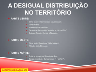 A DESIGUAL DISTRIBUIÇÃO 
NO TERRITÓRIO 
 PARTE LESTE: 
 Clima favorável (temperado e subtropical); 
 Terras férteis; 
 Predomínio de Planícies; 
 Densidade Demográfica superior a 200 Hab/Km²; 
 Cidades: Pequim, Xangai e Nanquim. 
 PARTE OESTE: 
 Clima árido (Deserto de Takla Makan); 
 Altitudes Mais Elevadas. 
 PARTE NORTE: 
 Onde se encontra o Deserto de Gobi; 
 Baixas densidades demográficas (1 Hab/Km²). 
ACOMPANHAR PÁGINA 170 
 