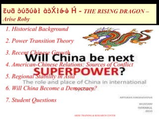 1. Historical Background
2. Power Transition Theory
3. Recent Chinese Growth
4. American-Chinese Relations: Sources of Conflict
5. Regional Stability in Asia
6. Will China Become a Democracy?
7. Student Questions
ARISE TRAINING & RESEARCH CENTER
 