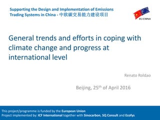 General trends and efforts in coping with
climate change and progress at
international level
Renato Roldao
Supporting the Design and Implementation of Emissions
Trading Systems in China - 中欧碳交易能力建设项目
Beijing, 25th of April 2016
This project/programme is funded by the European Union
Project implemented by: ICF International together with Sinocarbon, SQ Consult and Ecofys
 