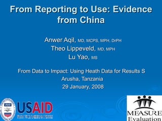 From Reporting to Use: Evidence from China Anwer Aqil,  MD, MCPS, MPH, DrPH Theo Lippeveld,  MD, MPH Lu Yao,  MS From Data to Impact: Using Heath Data for Results S  Arusha, Tanzania  29 January, 2008 