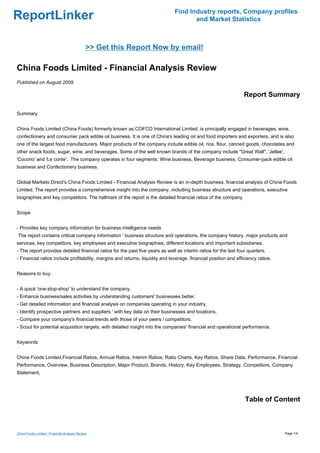 Find Industry reports, Company profiles
ReportLinker                                                                          and Market Statistics



                                              >> Get this Report Now by email!

China Foods Limited - Financial Analysis Review
Published on August 2009

                                                                                                                  Report Summary

Summary


China Foods Limited (China Foods) formerly known as COFCO International Limited, is principally engaged in beverages, wine,
confectionery and consumer pack edible oil business. It is one of China's leading oil and food importers and exporters, and is also
one of the largest food manufacturers. Major products of the company include edible oil, rice, flour, canned goods, chocolates and
other snack foods, sugar, wine, and beverages. Some of the well known brands of the company include "Great Wall", 'Jellee',
'Cocorio' and 'Le conte'. The company operates in four segments: Wine business, Beverage business, Consumer-pack edible oil
business and Confectionery business.


Global Markets Direct's China Foods Limited - Financial Analysis Review is an in-depth business, financial analysis of China Foods
Limited. The report provides a comprehensive insight into the company, including business structure and operations, executive
biographies and key competitors. The hallmark of the report is the detailed financial ratios of the company


Scope


- Provides key company information for business intelligence needs
The report contains critical company information ' business structure and operations, the company history, major products and
services, key competitors, key employees and executive biographies, different locations and important subsidiaries.
- The report provides detailed financial ratios for the past five years as well as interim ratios for the last four quarters.
- Financial ratios include profitability, margins and returns, liquidity and leverage, financial position and efficiency ratios.


Reasons to buy


- A quick 'one-stop-shop' to understand the company.
- Enhance business/sales activities by understanding customers' businesses better.
- Get detailed information and financial analysis on companies operating in your industry.
- Identify prospective partners and suppliers ' with key data on their businesses and locations.
- Compare your company's financial trends with those of your peers / competitors.
- Scout for potential acquisition targets, with detailed insight into the companies' financial and operational performance.


Keywords


China Foods Limited,Financial Ratios, Annual Ratios, Interim Ratios, Ratio Charts, Key Ratios, Share Data, Performance, Financial
Performance, Overview, Business Description, Major Product, Brands, History, Key Employees, Strategy, Competitors, Company
Statement,




                                                                                                                  Table of Content



China Foods Limited - Financial Analysis Review                                                                                    Page 1/4
 