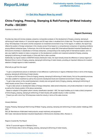 Find Industry reports, Company profiles
ReportLinker                                                                                   and Market Statistics



                                              >> Get this Report Now by email!

China Forging, Pressing, Stamping & Roll-Forming Of Metal Industry
Profile - ISIC2891
Published on March 2010

                                                                                                               Report Summary

Provides key data and concise analyses, presents a comparative analysis on the development of forging, pressing, stamping &
roll-forming of metal industry in 31 provincial regions and 20 major cities in visualized form of data map. The report also includes a list
of top 100 enterprises in the sector and the comparison on investment environment in top 10 hot regions. In addition, the report truly
reflects the position of foreign enterprises in this industry across China based on a comprehensive comparison of operating conditions
among different enterprise types. Furthermore, this is the first report to adopt ISIC (International Standard Industrial Classification of
All Economic Activities) in classification of Chinese enterprises, corresponding to the reading habit of international readers, and it is
also very helpful for readers to make a comparison on the development condition and investment potential of forging, pressing,
stamping & roll-forming of metal industry in China with that in other countries.
Additionally, by original creation of ZEEFER Industry Distribution Index, the report directly shows the difference in various regions of
Mainland China in terms of forging, pressing, stamping & roll-forming of metal industry, providing an important reference for investors'
selection of target regions to make investment.


What will you get from this report'


· To get a comprehensive picture on distribution of and difference in performance in regions of Mainland China in terms of the forging,
pressing, stamping & roll-forming of metal industry;
· To figure out the hot regions in China for forging, pressing, stamping & roll-forming of metal industry, find out the potential provinces
and cities suitable for investment as well as the economic development level and investment environment in these regions;
· To get a clear picture on the overall development, industry size and growth trend of forging, pressing, stamping & roll-forming of
metal industry across China in the past 3 years;
· To get a clear picture on development status of foreign enterprises, state-owned enterprises, and private enterprises in recent years
as well as the industry position of the above ownerships;
· Based on adoption of the global uniform industry classification standard - ISIC, the report enables you to make a direct comparison
of China forging, pressing, stamping & roll-forming of metal industry with parallel industry in other countries;
· Present you with a list of top 100 enterprises inside the industry in terms of the sales revenue;
· ''


Industry Definition


Forging, Pressing, Stamping & Roll-Forming Of Metal: Forging, pressing, stamping and roll-forming of metal; powder metallurgy (ISIC:
2891)
ISIC 28: Manufacture of fabricated metal products, except machinery and equipment
ISIC Code: International Standard Industrial Classification of All Economic Activities (ISIC), Revision 3.



Regions Covered By This Report


· All the 31 provincial regions in Mainland China;
· Top 20 Chinese cities in terms of forging, pressing, stamping & roll-forming of metal industry.


China Forging, Pressing, Stamping & Roll-Forming Of Metal Industry Profile - ISIC2891                                              Page 1/5
 