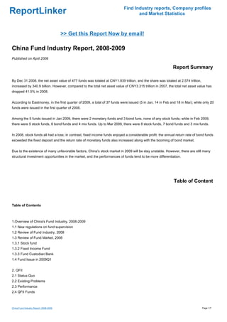 Find Industry reports, Company profiles
ReportLinker                                                                      and Market Statistics



                                        >> Get this Report Now by email!

China Fund Industry Report, 2008-2009
Published on April 2009

                                                                                                            Report Summary

By Dec 31 2008, the net asset value of 477 funds was totaled at CNY1.939 trillion, and the share was totaled at 2.574 trillion,
increased by 340.9 billion. However, compared to the total net asset value of CNY3.315 trillion in 2007, the total net asset value has
dropped 41.5% in 2008.


According to Eastmoney, in the first quarter of 2009, a total of 37 funds were issued (5 in Jan, 14 in Feb and 18 in Mar); while only 20
funds were issued in the first quarter of 2008.


Among the 5 funds issued in Jan 2009, there were 2 monetary funds and 3 bond funs, none of any stock funds; while in Feb 2009,
there were 5 stock funds, 6 bond funds and 4 mix funds. Up to Mar 2009, there were 8 stock funds, 7 bond funds and 3 mix funds.


In 2008, stock funds all had a loss; in contrast, fixed income funds enjoyed a considerable profit: the annual return rate of bond funds
exceeded the fixed deposit and the return rate of monetary funds also increased along with the booming of bond market.


Due to the existence of many unfavorable factors, China's stock market in 2009 will be stay unstable. However, there are still many
structural investment opportunities in the market, and the performances of funds tend to be more differentiation.




                                                                                                             Table of Content



Table of Contents



1.Overview of China's Fund Industry, 2008-2009
1.1 New regulations on fund supervision
1.2 Review of Fund Industry, 2008
1.3 Review of Fund Market, 2008
1.3.1 Stock fund
1.3.2 Fixed Income Fund
1.3.3 Fund Custodian Bank
1.4 Fund Issue in 2009Q1


2. QFII
2.1 Status Quo
2.2 Existing Problems
2.3 Performance
2.4 QFII Funds



China Fund Industry Report, 2008-2009                                                                                             Page 1/7
 