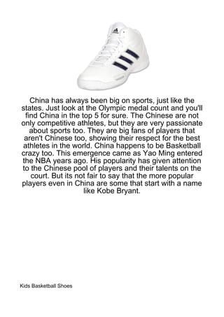 China has always been big on sports, just like the
states. Just look at the Olympic medal count and you'll
 find China in the top 5 for sure. The Chinese are not
only competitive athletes, but they are very passionate
   about sports too. They are big fans of players that
 aren't Chinese too, showing their respect for the best
athletes in the world. China happens to be Basketball
crazy too. This emergence came as Yao Ming entered
the NBA years ago. His popularity has given attention
to the Chinese pool of players and their talents on the
   court. But its not fair to say that the more popular
players even in China are some that start with a name
                    like Kobe Bryant.




Kids Basketball Shoes
 