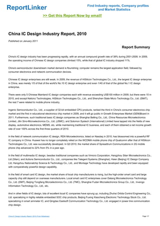 Find Industry reports, Company profiles
ReportLinker                                                                       and Market Statistics
                                              >> Get this Report Now by email!



China IC Design Industry Report, 2010
Published on January 2011

                                                                                                             Report Summary

China's IC design industry has been progressing rapidly, with an annual compound growth rate of 38% during 2001-2009. In 2009,
the operating income of Chinese IC design companies climbed 15%, while that of global IC industry dropped 11%.


China's semiconductor downstream market demand is flourishing; computer remains the largest application field, followed by
consumer electronics and network communication devices.


Chinese IC design enterprises are still weak. In 2009, the revenue of HiSilicon Technologies Co., Ltd., the largest IC design enterprise
in China, was merely 1/5 of that of the world's No.10 IC design enterprise and even 1/40 of that of the global No.1 IC design
enterprise.


There were only 5 Chinese Mainland IC design companies each with revenue exceeding US$100 million in 2009, but there were 10 in
2010, and except Nationz Technologies, HiSilicon Technologies Co., Ltd., and Shenzhen State Micro Technology Co., Ltd. (SMiT),
the rest 7 were related to mobile phone industry.


Ingenic Semiconductor Co., Ltd., a supplier of 32-bit embedded CPU products, ranked the third in China's consumer electronics chip
market and the first in educational electronics chip market in 2009, and it will go public in Growth Enterprises Market (GEM)Board in
2011. Furthermore, such traditional basic IC design companies as Shanghai Belling Co., Ltd., China Resources Microelectronics
Limited, Jilin Sino-Microelectronics Co., Ltd. (JSMC), and Solomon Systech (International) Limited have tapped into the fields of new
display, automotive electronics, MEMS, etc. while maintaining traditional IC business, and each of them obtained a net income growth
rate of over 100% across the first three quarters of 2010.


In the field of network communication IC design, RDA Microelectronics, listed on Nasdaq in 2010, has blossomed into a powerful RF
IC company in China. Huawei has no longer completely relied on the WCDMA mobile phone chip of Qualcomm after that of HiSilicon
Technologies Co., Ltd. was successfully developed. In Q3 2010, the market share of Spreadtrum Communications in 2G mobile
phone chip advanced to 22% from 5% in a year ago.


In the field of multimedia IC design, besides traditional companies such as Vimicro Corporation, Hangzhou Silan Microelectronics Co.,
Ltd (Silan), and Actions Semiconductor Co., Ltd., companies like Telegent Systems (Shanghai), Haier (Beijing) IC Design Company
Ltd, Hangzhou Nationalchip Science & Technology Co., Ltd., and Montage Technology have developed rapidly and been equipped
with comparatively powerful design capability.


In the field of smart card IC design, the market share of local chip manufacturers is rising, but the high-order smart card and large
capacity chip still depend on overseas manufacturers. Local smart card IC enterprises cover Datang Microelectronics Technology
Co., Ltd. (DMT), Beijing Tongfang Microelectronics Co., Ltd. (TMC), Shanghai Fudan Microelectronics Group Co., Ltd., Invengo
Information Technology Co., Ltd., etc.


And in other fields of IC design, lots of excellent local IC companies have sprung up, including Zhuhai Orbita Control Engineering Co.,
Ltd. specializing in highly reliable embedded SOC chip products, Beijing Fuxing Xiaocheng Electronic Technology Stock Co., Ltd.
specializing in smart ammeter IC, and Qingdao Eastsoft Communication Technology Co., Ltd. engaged in power line communication
chip design.



China IC Design Industry Report, 2010 (From Slideshare)                                                                          Page 1/7
 