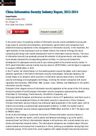 China Information Security Industry Report, 2012-2014
Report Details:
Published:November 2012
No. of Pages: 73
Price: Single User License – US$1600




In the recent years, the growing number of information security events worldwide have caused
huge losses to countries and enterprises, and therefore, governments and companies have
attached increasing importance to the management on information security. In the meantime, the
rapid evolution of new businesses such as mobile internet, the internet of things and cloud
computing also brings new market development room for information security industry. The issue
of information security has gradually aroused the attention of all governments, and many nations
have already released the corresponding policies and bills, in a bid to push forward the
development of cyberspace security and to spur robust growth of the overall security market. In
2010, gloal information security market size was close to USD70 billion, and the figure is expected
to surpass USD85 billion in 2016.
In the IT sector, the United States is in the leading position around the globe, and it also enjoys
absolute superiority in the field of information security technologies. Generally speaking, the
United States is far ahead of other countries in information security basic theory, information
security technology and cryptography technology, involving the renown companies with sound
reputation like Symantec, EMC(RSA), IBM, Juniper, Cisco, McAfee, and WebSense in the world’s
information security industry.
European Union staged a wave of information security legislation at the outset of the 21th century,
driving the growth of local European information security companies represented by Aladdin
Information & Technology, Panda Security, CheckPoint, Kaspersky, etc.
China lags behind European and American countries in terms of IT applications, and there is just a
decade or more development history of information security in real sense in China. However,
Chinese information security industry has embraced rapid progression in the recent years, with its
market size showing a sustained high-speed growth tendency. In 2008, the market scale of
Chinese information security industry approximated RMB8 billion and then in 2011 the figure rose
to RMB15 billion.
As far as the technology is concerned, the level of Chinese information security industry is
basically in line with the world’s, and its attack and defense technology is up to the world’s
advanced level, but China’s informatization degree is still quite low, with a small market size as a
whole and imperfect industrial chains. The international companies are confident about Chinese
market outlook and increase their investments in China, pricking up competition among high-end
subscriber groups. At the same time, some suppliers with capital strength take security business
 